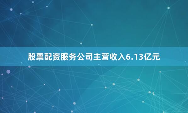 股票配资服务公司主营收入6.13亿元