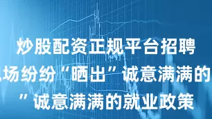 炒股配资正规平台招聘单位在现场纷纷“晒出”诚意满满的就业政策