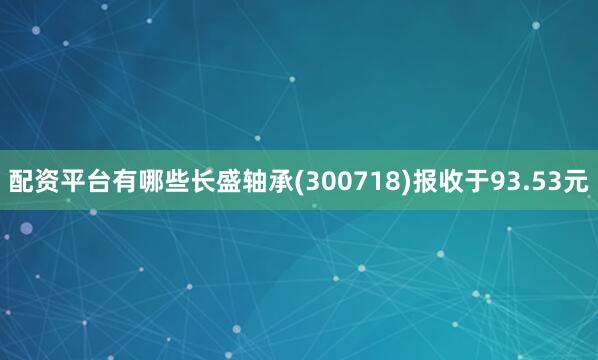 配资平台有哪些长盛轴承(300718)报收于93.53元