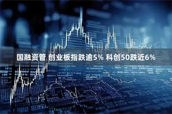 国融资管 创业板指跌逾5% 科创50跌近6%