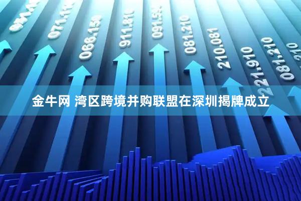 金牛网 湾区跨境并购联盟在深圳揭牌成立