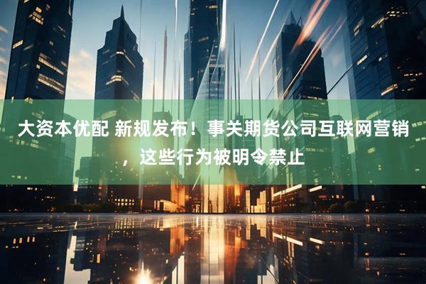大资本优配 新规发布！事关期货公司互联网营销，这些行为被明令禁止