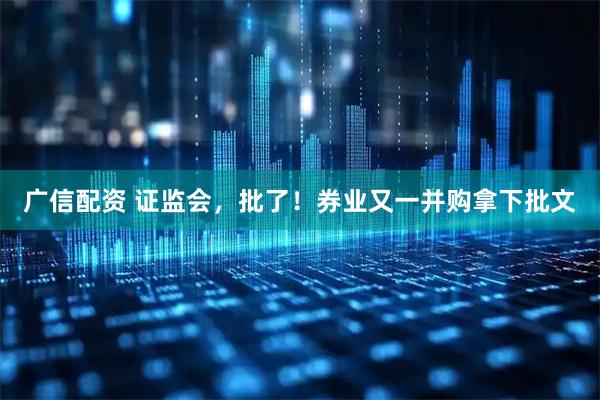 广信配资 证监会，批了！券业又一并购拿下批文
