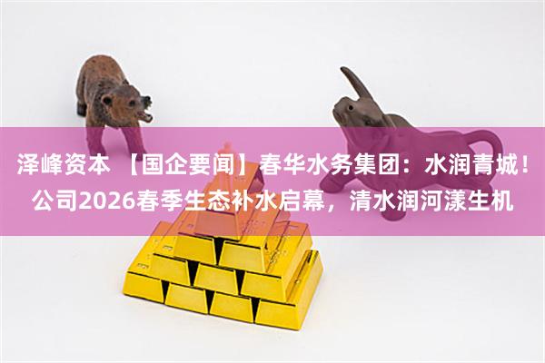 泽峰资本 【国企要闻】春华水务集团：水润青城！公司2026春季生态补水启幕，清水润河漾生机