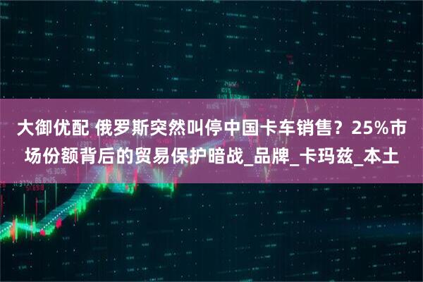 大御优配 俄罗斯突然叫停中国卡车销售？25%市场份额背后的贸易保护暗战_品牌_卡玛兹_本土