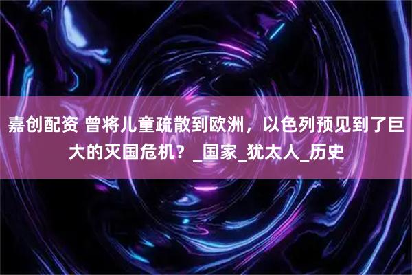 嘉创配资 曾将儿童疏散到欧洲，以色列预见到了巨大的灭国危机？_国家_犹太人_历史