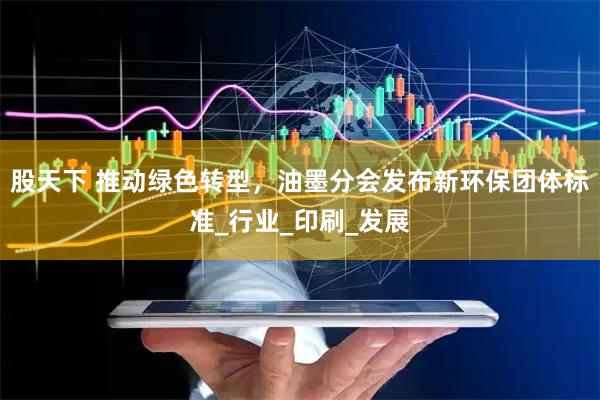 股天下 推动绿色转型，油墨分会发布新环保团体标准_行业_印刷_发展