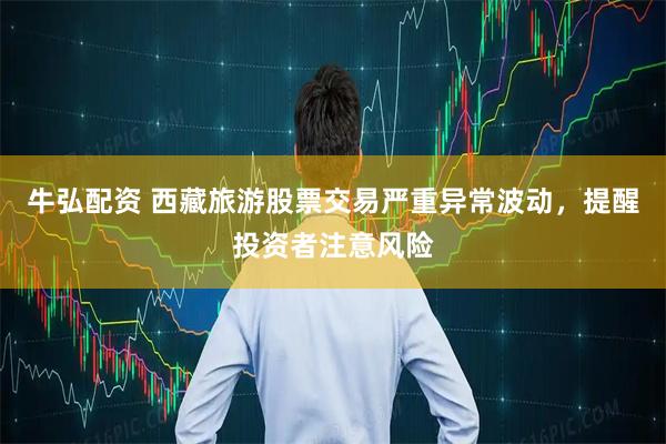 牛弘配资 西藏旅游股票交易严重异常波动，提醒投资者注意风险
