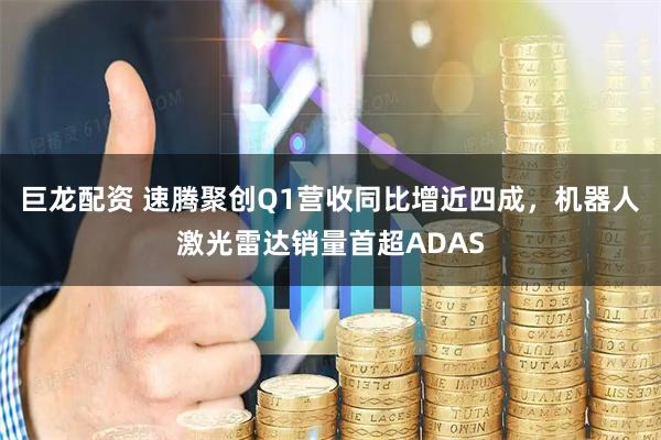 巨龙配资 速腾聚创Q1营收同比增近四成，机器人激光雷达销量首超ADAS