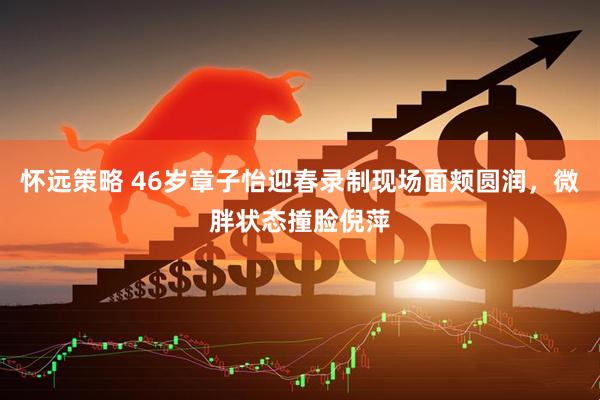 怀远策略 46岁章子怡迎春录制现场面颊圆润，微胖状态撞脸倪萍
