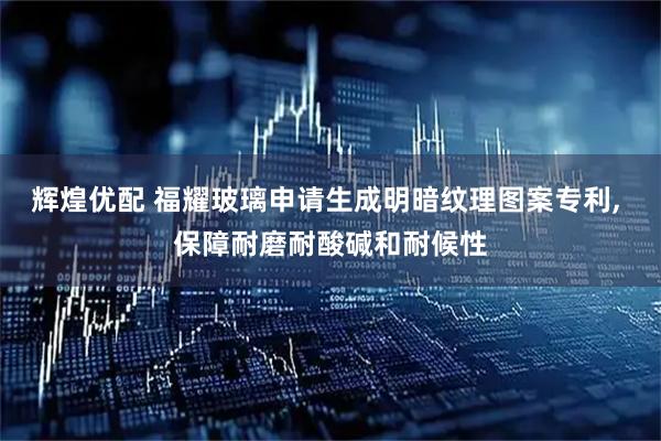 辉煌优配 福耀玻璃申请生成明暗纹理图案专利, 保障耐磨耐酸碱和耐候性