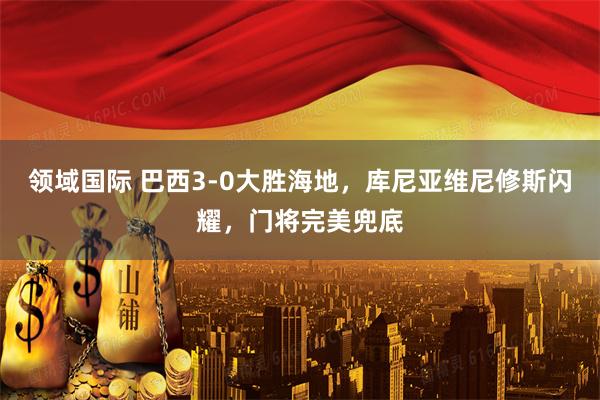 领域国际 巴西3-0大胜海地，库尼亚维尼修斯闪耀，门将完美兜底