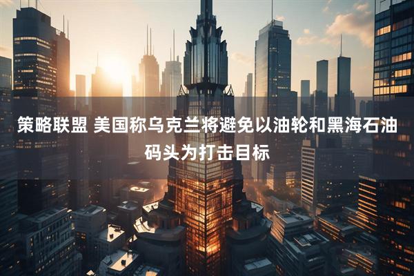 策略联盟 美国称乌克兰将避免以油轮和黑海石油码头为打击目标