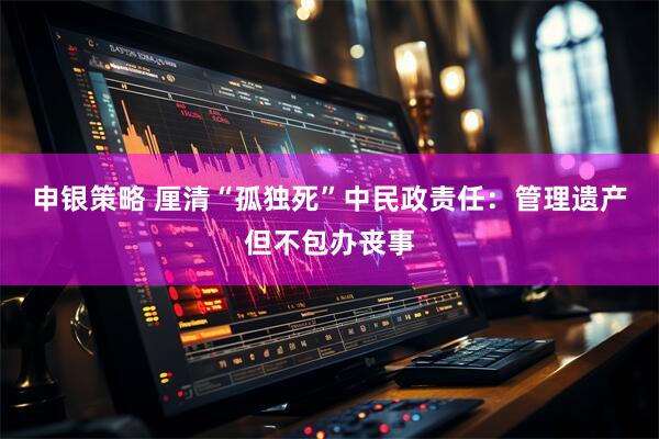 申银策略 厘清“孤独死”中民政责任：管理遗产但不包办丧事